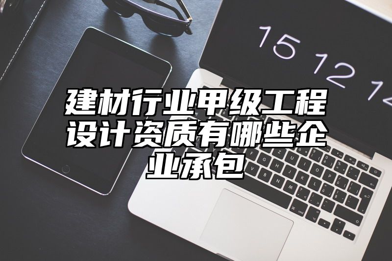 建材行业甲级工程设计资质有哪些企业承包