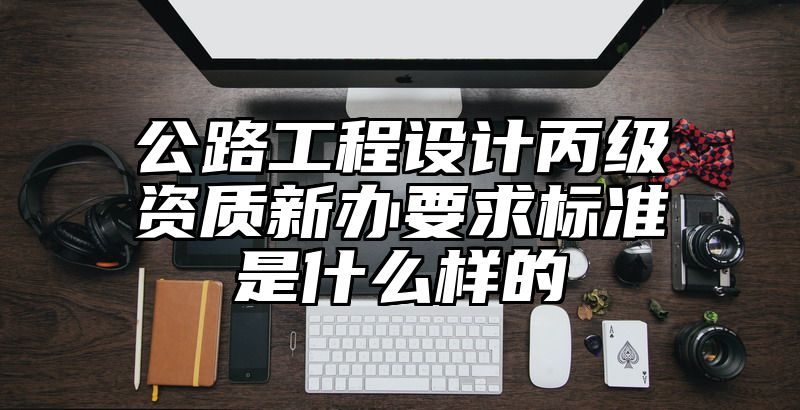 公路工程设计丙级资质新办要求标准是什么样的