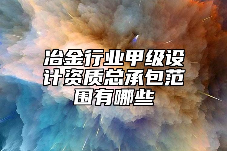 冶金行业甲级设计资质总承包范围有哪些