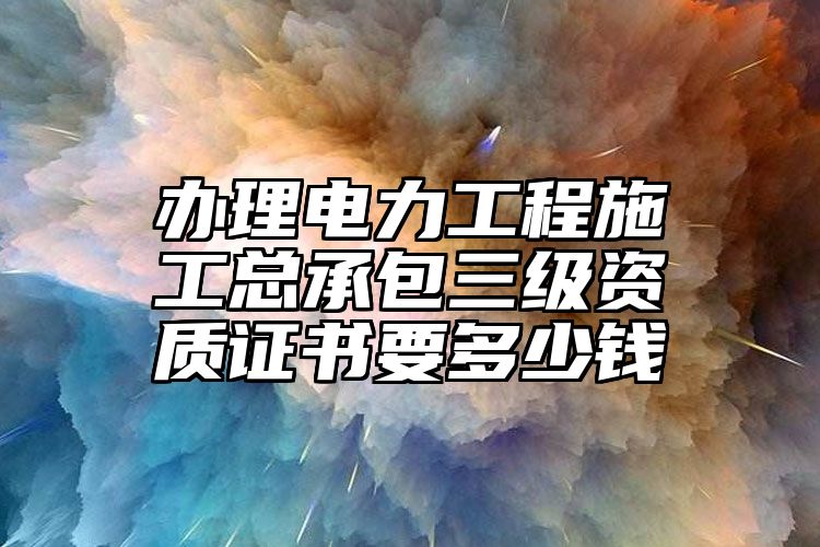 办理电力工程施工总承包三级资质证书要多少钱