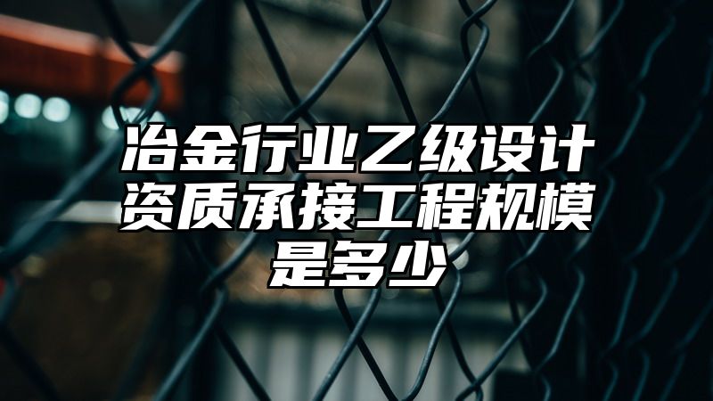 冶金行业乙级设计资质承接工程规模是多少