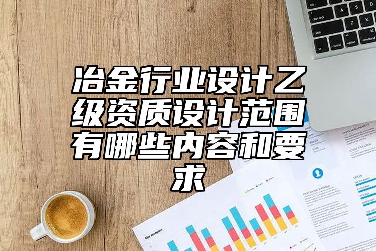 冶金行业设计乙级资质设计范围有哪些内容和要求