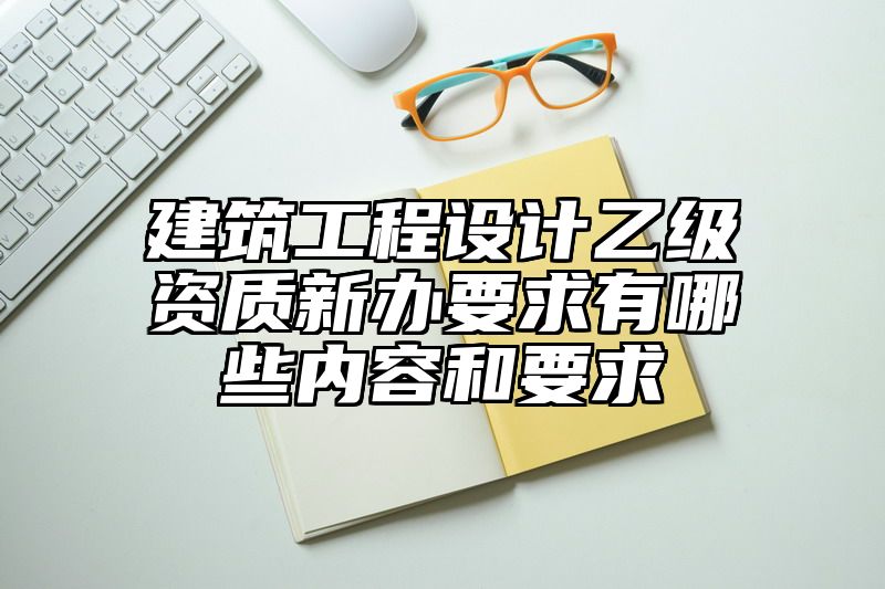 建筑工程设计乙级资质新办要求有哪些内容和要求