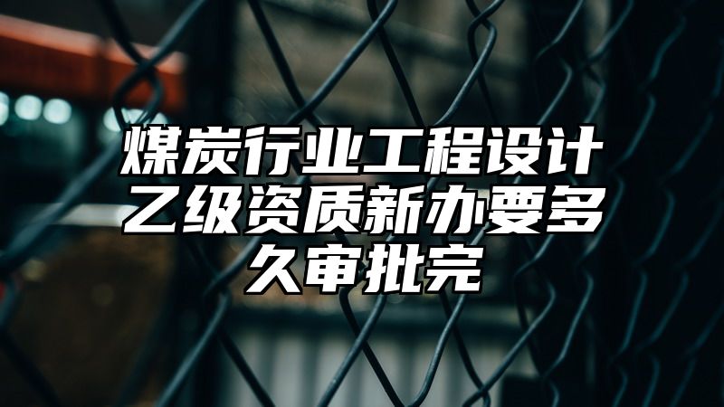 煤炭行业工程设计乙级资质新办要多久审批完