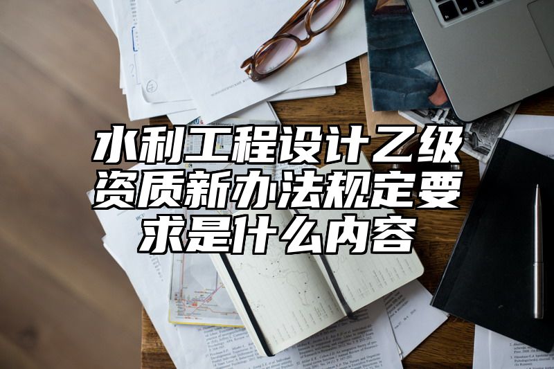 水利工程设计乙级资质新办法规定要求是什么内容