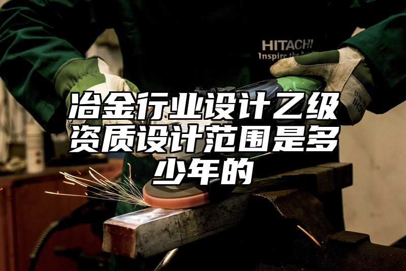 冶金行业设计乙级资质设计范围是多少年的