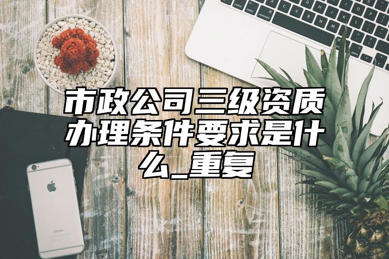 市政公司三级资质办理条件要求是什么_重复