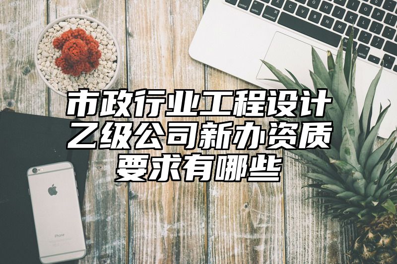 市政行业工程设计乙级公司新办资质要求有哪些