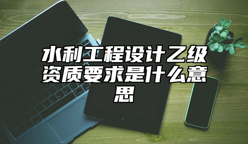 水利工程设计乙级资质要求是什么意思