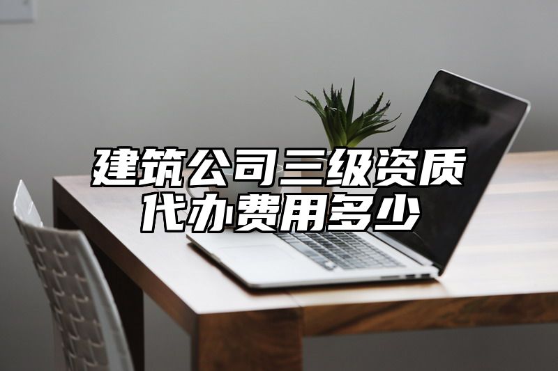 建筑公司三级资质代办费用多少