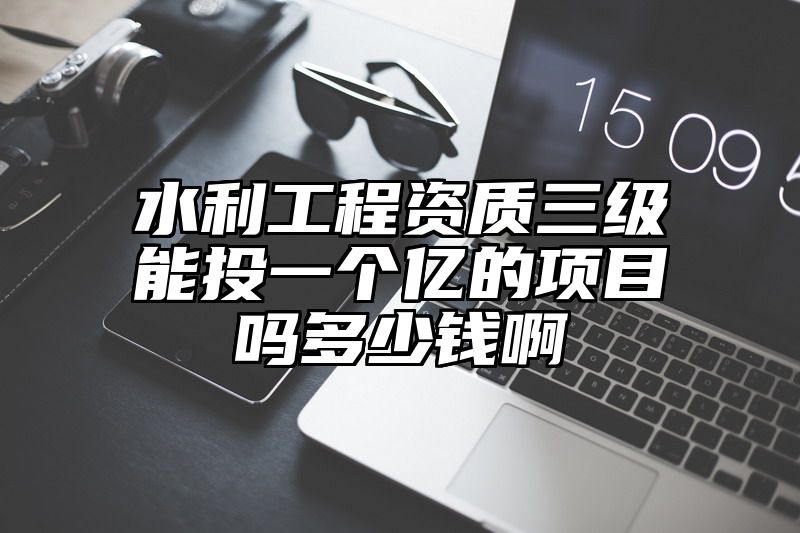 水利工程资质三级能投一个亿的项目吗多少钱啊