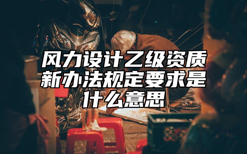 风力设计乙级资质新办法规定要求是什么意思