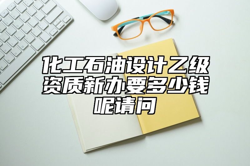 化工石油设计乙级资质新办要多少钱呢请问