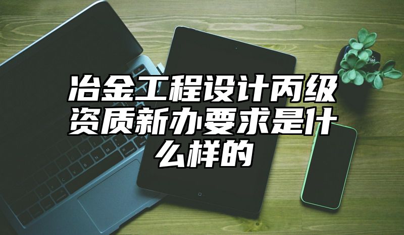 冶金工程设计丙级资质新办要求是什么样的