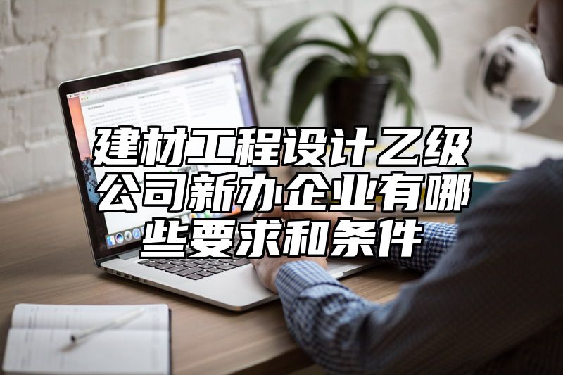 建材工程设计乙级公司新办企业有哪些要求和条件