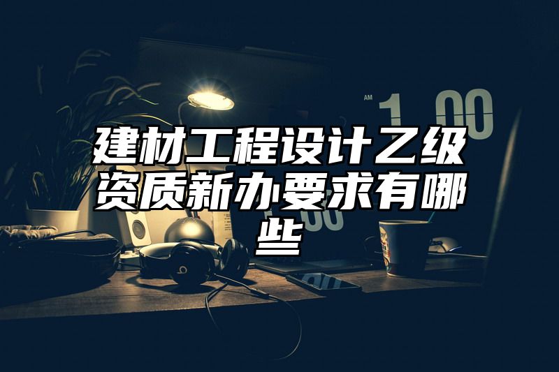 建材工程设计乙级资质新办要求有哪些