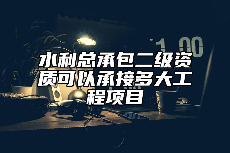 水利总承包二级资质可以承接多大工程项目