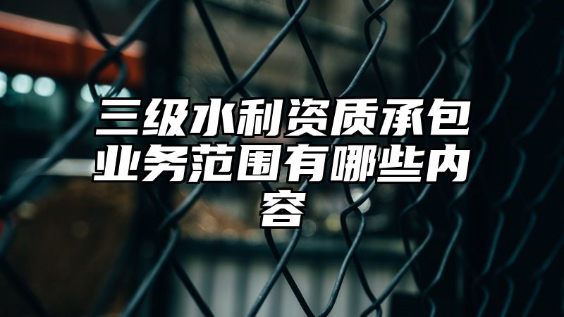 三级水利资质承包业务范围有哪些内容