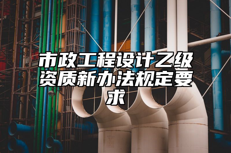 市政工程设计乙级资质新办法规定要求