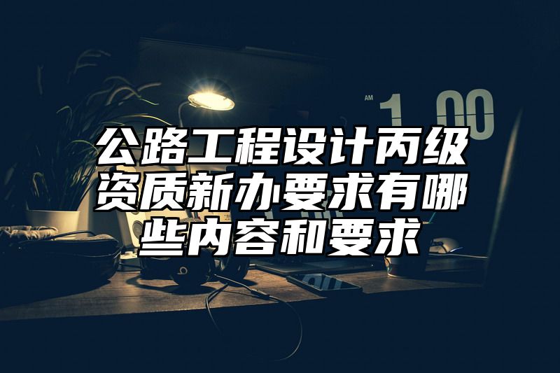 公路工程设计丙级资质新办要求有哪些内容和要求