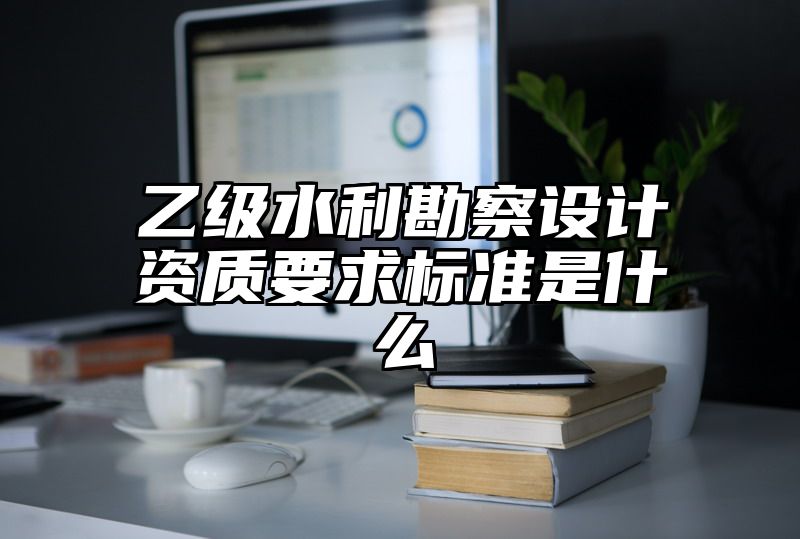 乙级水利勘察设计资质要求标准是什么