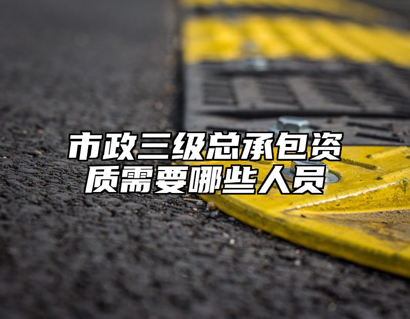 市政三级总承包资质需要哪些人员