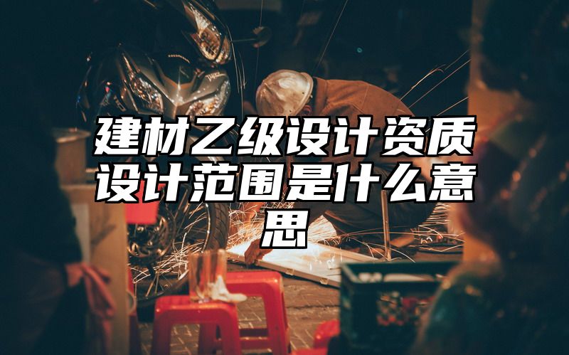 建材乙级设计资质设计范围是什么意思