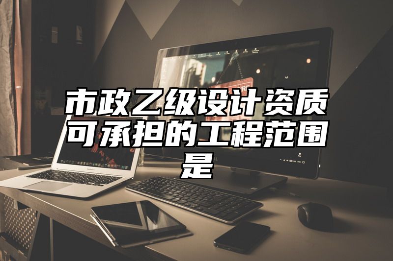 市政乙级设计资质可承担的工程范围是