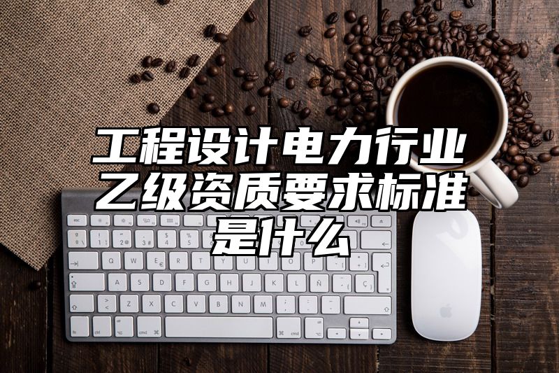 工程设计电力行业乙级资质要求标准是什么