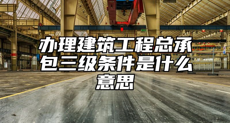 办理建筑工程总承包三级条件是什么意思