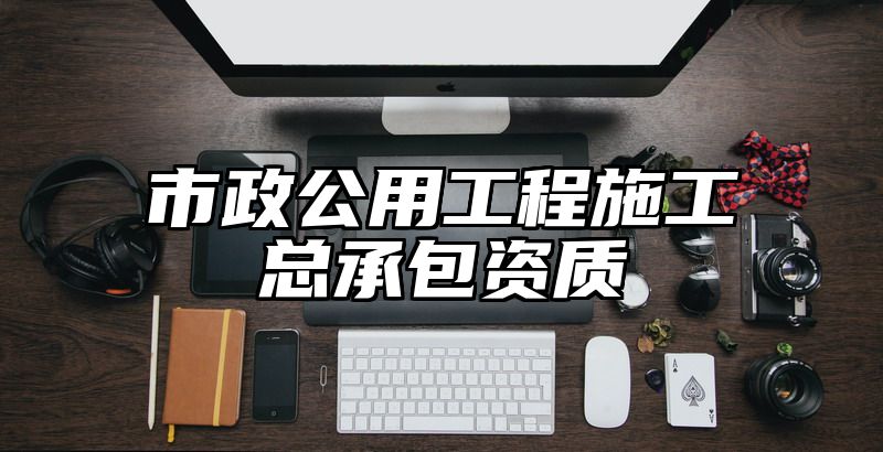 市政公用工程施工总承包资质