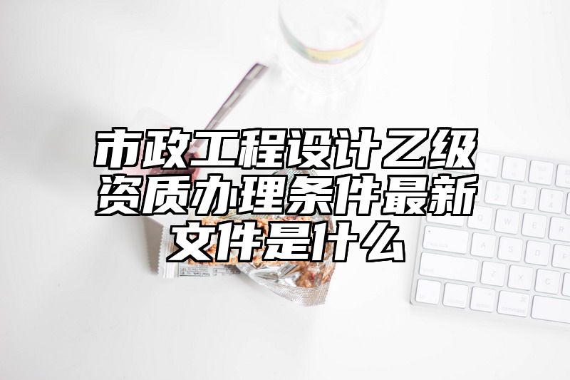 市政工程设计乙级资质办理条件最新文件是什么