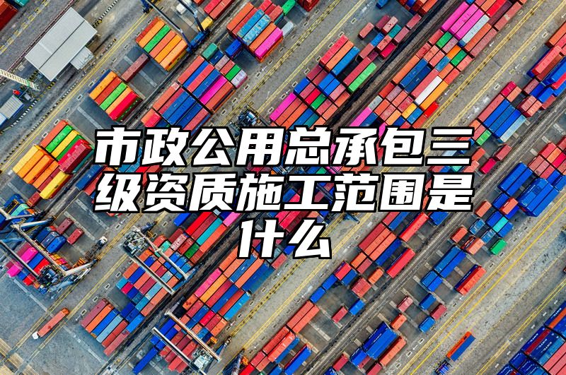 市政公用总承包三级资质施工范围是什么