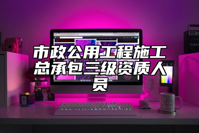 市政公用工程施工总承包三级资质人员