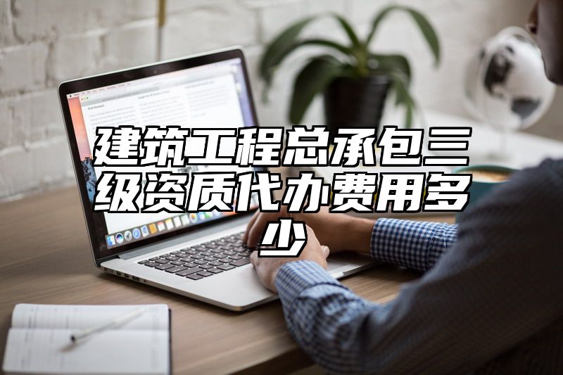 建筑工程总承包三级资质代办费用多少