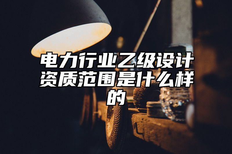 电力行业乙级设计资质范围是什么样的