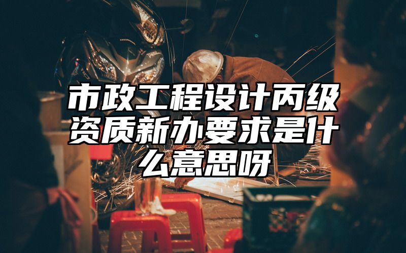 市政工程设计丙级资质新办要求是什么意思呀