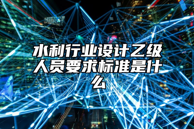 水利行业设计乙级人员要求标准是什么