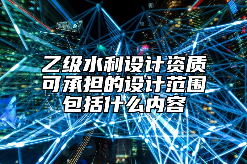 乙级水利设计资质可承担的设计范围包括什么内容