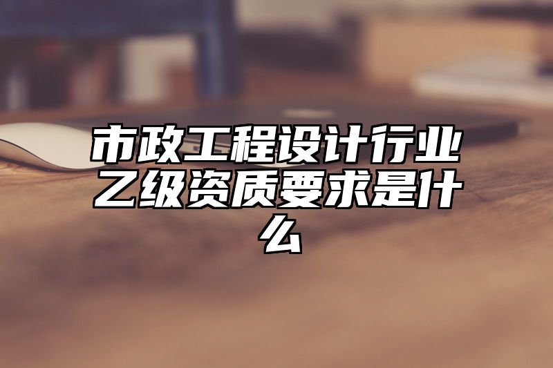 市政工程设计行业乙级资质要求是什么