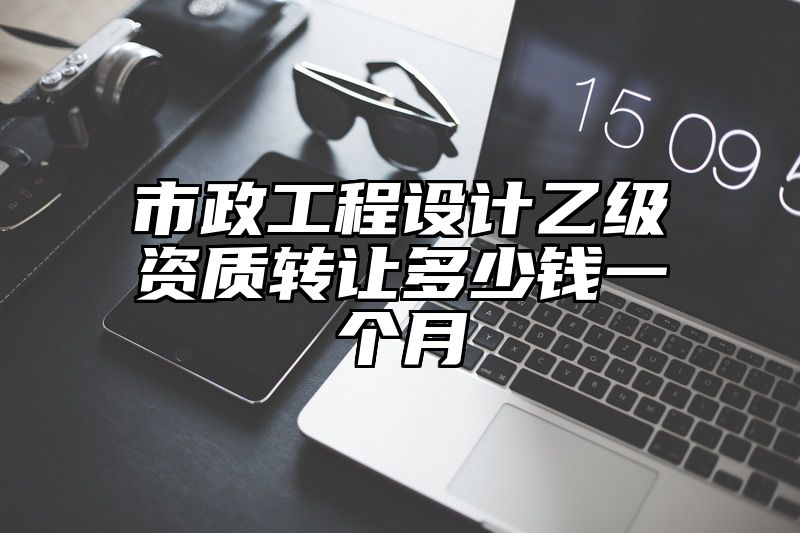 市政工程设计乙级资质转让多少钱一个月