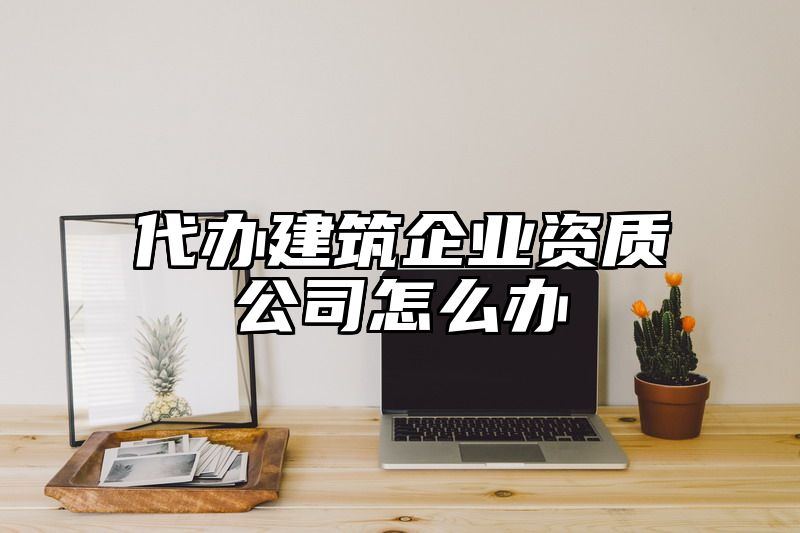 代办建筑企业资质公司怎么办