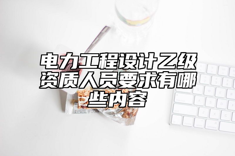 电力工程设计乙级资质人员要求有哪些内容