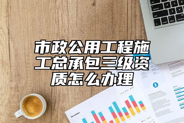 市政公用工程施工总承包三级资质怎么办理