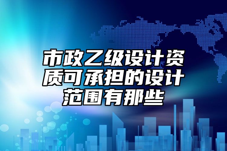 市政乙级设计资质可承担的设计范围有那些