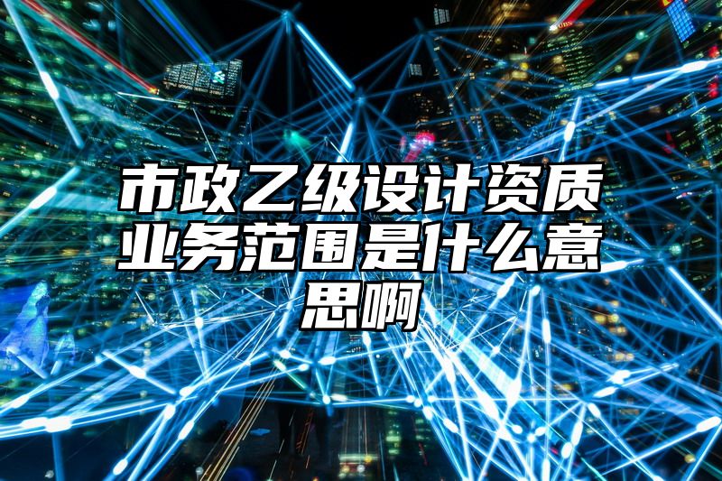 市政乙级设计资质业务范围是什么意思啊