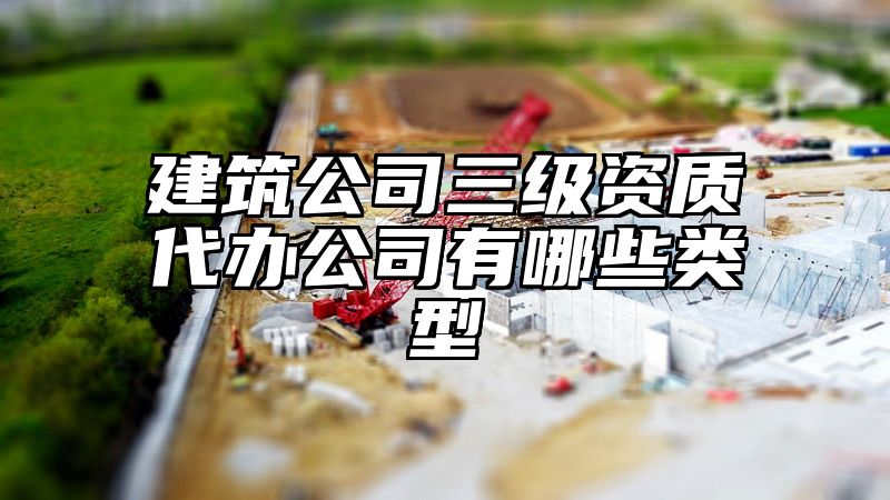 建筑公司三级资质代办公司有哪些类型