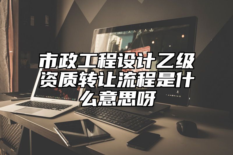 市政工程设计乙级资质转让流程是什么意思呀