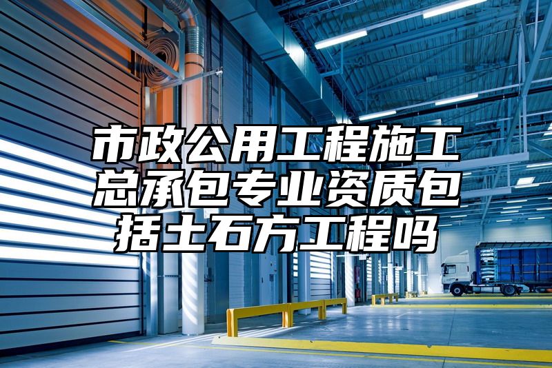 市政公用工程施工总承包专业资质包括土石方工程吗