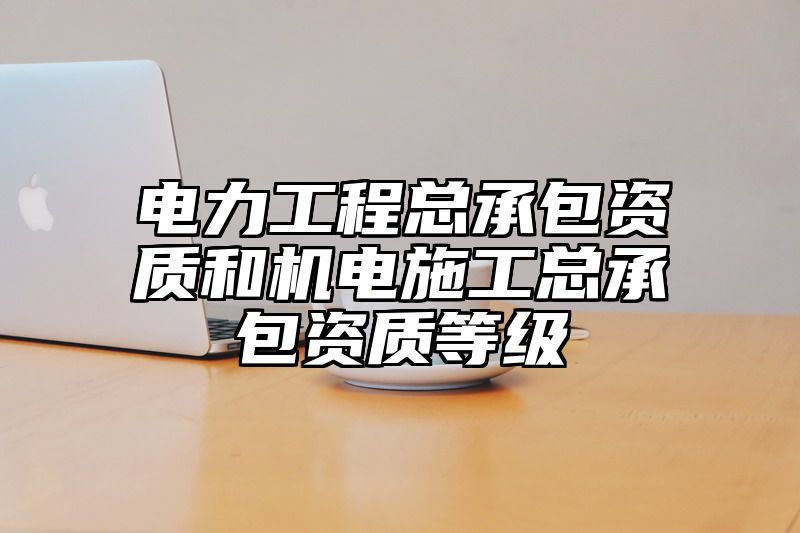 电力工程总承包资质和机电施工总承包资质等级